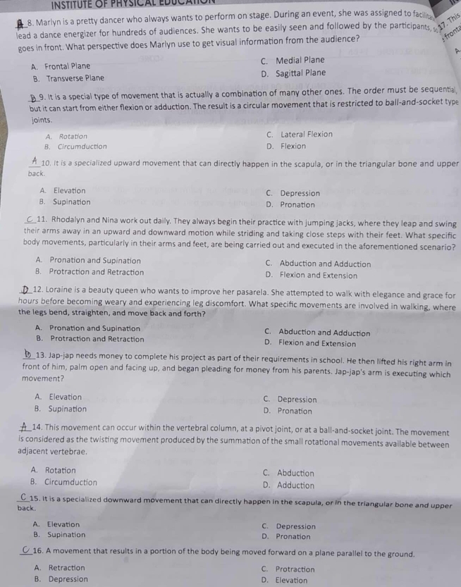 instituté of physical educal
8. Marlyn is a pretty dancer who always wants to perform on stage. During an event, she was assigned to facilit
lead a dance energizer for hundreds of audiences. She wants to be easily seen and followed by the participants,  17. This
:  front
goes in front. What perspective does Marlyn use to get visual information from the audience?

A. Frontal Plane C. Medial Plane
B. Transverse Plane D. Sagittal Plane
9. It is a special type of movement that is actually a combination of many other ones. The order must be sequential
_but it can start from either flexion or adduction. The result is a circular movement that is restricted to ball-and-socket type
joints.
A. Rotation C. Lateral Flexion
B. Circumduction D. Flexion
__10. It is a specialized upward movement that can directly happen in the scapula, or in the triangular bone and upper
back.
A. Elevation C. Depression
B. Supination D. Pronation
_11. Rhodalyn and Nina work out daily. They always begin their practice with jumping jacks, where they leap and swing
their arms away in an upward and downward motion while striding and taking close steps with their feet. What specific
body movements, particularly in their arms and feet, are being carried out and executed in the aforementioned scenario?
A. Pronation and Supination C. Abduction and Adduction
B. Protraction and Retraction D. Flexion and Extension
_12. Loraine is a beauty queen who wants to improve her pasarela. She attempted to walk with elegance and grace for
hours before becoming weary and experiencing leg discomfort. What specific movements are involved in walking, where
the legs bend, straighten, and move back and forth?
A. Pronation and Supination C. Abduction and Adduction
B. Protraction and Retraction D. Flexion and Extension
13. Jap-jap needs money to complete his project as part of their requirements in school. He then lifted his right arm in
front of him, palm open and facing up, and began pleading for money from his parents. Jap-jap's arm is executing which
movement?
A. Elevation C. Depression
B. Supination D. Pronation
_14. This movement can occur within the vertebral column, at a pivot joint, or at a ball-and-socket joint. The movement
is considered as the twisting movement produced by the summation of the small rotational movements available between
adjacent vertebrae.
A. Rotation C. Abduction
B. Circumduction D. Adduction
_ 15. It is a specialized downward movement that can directly happen in the scapula, or in the triangular bone and upper
back.
A. Elevation C. Depression
B. Supination D. Pronation
16. A movement that results in a portion of the body being moved forward on a plane parallel to the ground.
A. Retraction C. Protraction
B. Depression D. Elevation