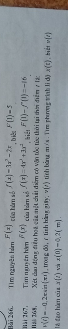 Tim nguyên hảm F(x) của hàm số f(x)=3x^2-2x , biết F(1)=5
Bài 267. Tim nguyên hàm F(x) của hàm số f(x)=4x^3+3x^2 , biết F(1)-f'(1)=-16
Bài 268. Xét dao động điều hoà của một chất điểm có vận tốc tức thời tại thời điểm 7 là:
v(t)=-0,2π sin (π t) , trong đó, 1 tính bằng giây, v(t) tính bằng m /s. Tim phương trình li độ x(t) , biết v(t)
là đạo hàm của x(t) và x(0)=0,2(m).