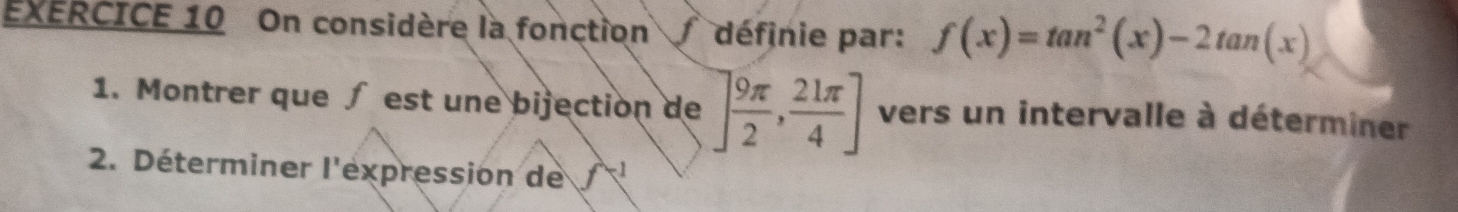 On considère la fonction définie par: f(x)=tan^2(x)-2tan (x)
1. Montrer que ∫ est une bijection de ] 9π /2 , 21π /4 ] vers un intervalle à déterminer 
2. Déterminer l'expression de f^(-1)