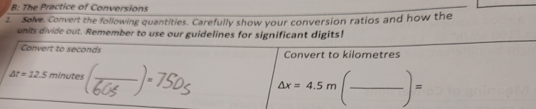 B: The Practice of Conversions 
1. Solve. Convert the following quantities. Carefully show your conversion ratios and how the 
units divide out. Remember to use our guidelines for significant digits! 
Convert to seconds Convert to kilometres
△ t=12.5min utes Delta x=4.5m(frac )=