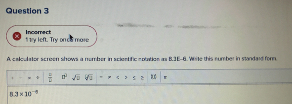 Incorrect 
1 try left. Try once more 
A calculator screen shows a number in scientific notation as 8.3E-6. Write this number in standard form. 
+ × +  □ /□   □^(□) sqrt(□ ) sqrt[□](□ ) () π
_  3* 10^(-6)