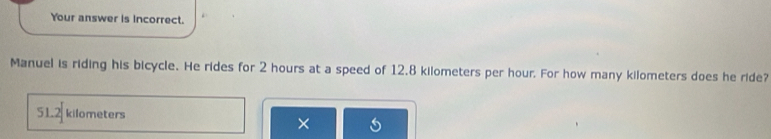 Your answer is incorrect.
Manuel is riding his bicycle. He rides for 2 hours at a speed of 12.8 kilometers per hour. For how many kilometers does he ride?
51.2 kilometers
×