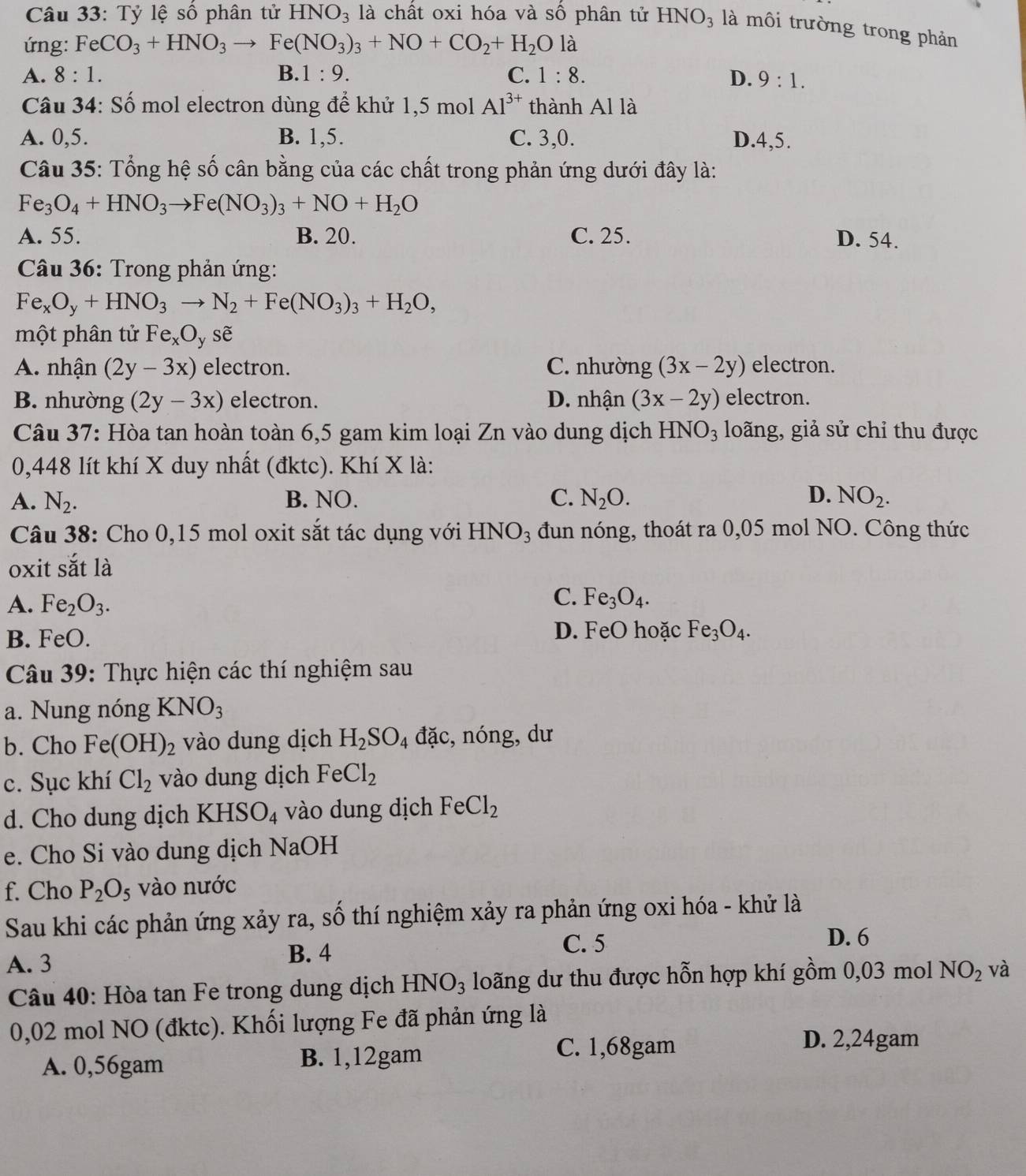 Tỷ lệ số phân tử HNO_3 là chất oxi hóa và số phân tử HNO_3 là môi trường trong phản
ứng: FeCO_3+HNO_3to Fe(NO_3)_3+NO+CO_2+H_2O là
A. 8:1. B. 1:9. C. 1:8. D. 9:1.
Câu 34: Số mol electron dùng để khử 1,5 mol Al^(3+) thành Al là
A. 0,5. B. 1,5. C. 3,0. D.4,5.
Câu 35: Tổng hệ số cân bằng của các chất trong phản ứng dưới đây là:
Fe_3O_4+HNO_3to Fe(NO_3)_3+NO+H_2O
A. 55. B. 20. C. 25. D. 54.
Câu 36: Trong phản ứng:
Fe_xO_y+HNO_3to N_2+Fe(NO_3)_3+H_2O,
một phân tử Fe_xO_y sẽ
A. nhận (2y-3x) electron. C. nhường (3x-2y) electron.
B. nhường (2y-3x) electron. D. nhận (3x-2y) electron.
Câu 37: Hòa tan hoàn toàn 6,5 gam kim loại Zn vào dung dịch HNO_3 loãng, giả sử chỉ thu được
0,448 lít khí X duy nhất (đktc). Khí X là:
A. N_2. B. NO. C. N_2O. D. NO_2.
Câu 38: Cho 0,15 mol oxit sắt tác dụng với HNO_3 đun nóng, thoát ra 0,05 mol NO. Công thức
oxit sắt là
A. Fe_2O_3.
C. Fe_3O_4.
B. FeO. D. FeO hoặc Fe_3O_4.
Câu 39: Thực hiện các thí nghiệm sau
a. Nung nóng KNO_3
b. Cho Fe (OH)_2 vào dung dịch H_2SO_4 đặc, nóng,dư
c. Sục khí Cl_2 vào dung dịch FeCl_2
d. Cho dung dịch KHSO_4 vào dung dịch FeCl_2
e. Cho Si vào dung dịch NaOH
f. Cho P_2O_5 vào nước
Sau khi các phản ứng xảy ra, số thí nghiệm xảy ra phản ứng oxi hóa - khử là
A. 3 B. 4
C. 5 D. 6
Câu 40: Hòa tan Fe trong dung dịch HNO_3 loãng dư thu được hỗn hợp khí gồm 0,03 mol NO_2 và
0,02 mol NO (đktc). Khối lượng Fe đã phản ứng là
D. 2,24gam
A. 0,56gam B. 1,12gam
C. 1,68gam