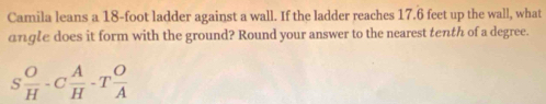 Camila leans a 18-foot ladder against a wall. If the ladder reaches 17.6 feet up the wall, what 
angle does it form with the ground? Round your answer to the nearest tenth of a degree.
S O/H -C A/H -T O/A 