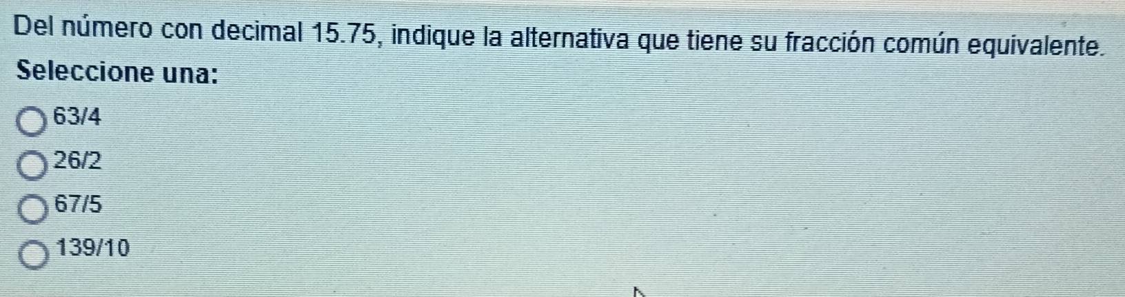 Del número con decimal 15.75, indique la alternativa que tiene su fracción común equivalente.
Seleccione una:
63/4
26/2
67/5
139/10