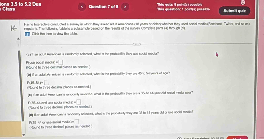 ions 3.5 to 5.2 Due This quiz: 8 point(s) possible 
Class Question 7 of 8 This question: 1 point(s) possible Submit quiz 
Harris Interactive conducted a survey in which they asked adult Americans (18 years or older) whether they used social media (Facebook, Twitter, and so on) 
regularly. The following table is a subsample based on the results of the survey. Complete parts (a) through (d). 
m Click the icon to view the table. 
(a) If an adult American is randomly selected, what is the probability they use social media? 
P(use social media) =□
(Round to three decimal places as needed.) 
(b) If an adult American is randomly selected, what is the probability they are 45 to 54 years of age?
P(45-54)=□
(Round to three decimal places as needed.) 
(c) If an adult American is randomly selected, what is the probability they are a 35 - to 44-year-old social media user?
P(35-44 and use social media) =□
(Round to three decimal places as needed.) 
(d) If an adult American is randomly selected, what is the probability they are 35 to 44 years old or use social media?
P(35-44 or use social media) =□
(Round to three decimal places as needed.)