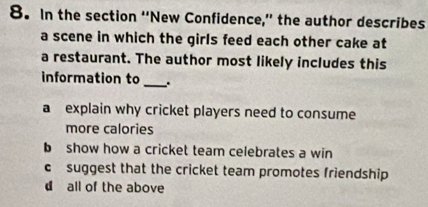 In the section “New Confidence,” the author describes
a scene in which the girls feed each other cake at
a restaurant. The author most likely includes this
information to _.
a explain why cricket players need to consume
more calories
b show how a cricket team celebrates a win
c suggest that the cricket team promotes friendship
d all of the above