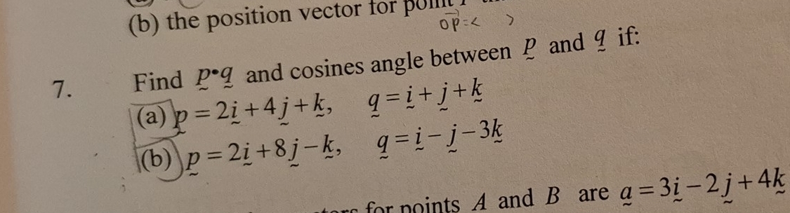 the position vector for pu 
7. Find p· q and cosines angle between P and ¶ if: 
(a) p=2i+4j+k, q=i+j+k
(b) p=2_ i+8_ j-_ k, q=_ i-_ j-3_ k
for noints A and B are _ a=3_ i-2j+4_ k