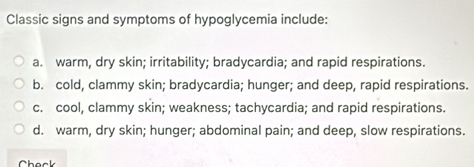 Classic signs and symptoms of hypoglycemia include:
a. warm, dry skin; irritability; bradycardia; and rapid respirations.
b. cold, clammy skin; bradycardia; hunger; and deep, rapid respirations.
c. cool, clammy skin; weakness; tachycardia; and rapid respirations.
d. warm, dry skin; hunger; abdominal pain; and deep, slow respirations.
hack