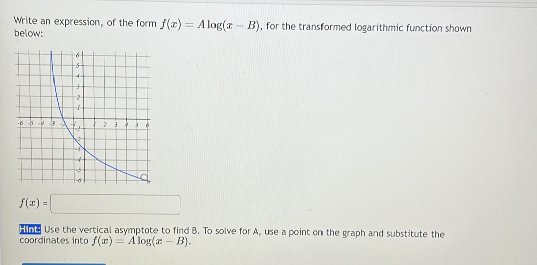 Write an expression, of the form f(x)=Alog (x-B) , for the transformed logarithmic function shown 
below:
f(x)=□
fh Use the vertical asymptote to find B. To solve for A, use a point on the graph and substitute the 
coordinates into f(x)=Alog (x-B).