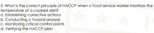 What is the correct principle of HACCP when a food service worker monitors the
temperature of a cooked dish?
a. Establishing corrective actions
b. Canducting a hazard analysis
c. Monitoring critical control points
d. Verifying the HACCP plan