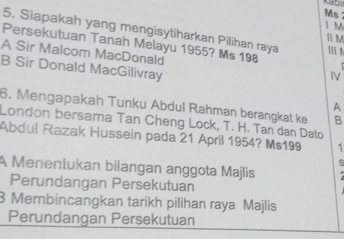 Kabi
Ms
1 M
5. Siapakah yang mengisytiharkan Pilihan raya
Ⅱ M
Persekutuan Tanah Melayu 1955? Ms 198
A Sir Malcom MacDonald
B Sir Donald MacGilivray
IV
A
6. Mengapakah Tunku Abdul Rahman berangkat ke B
London bersama Tan Cheng Lock, T. H. Tan dan Dato
Abdul Razak Hussein pada 21 April 1954? Ms199 1
S
A Menentukan bilangan anggota Majlis
Perundangan Persekutuan
3 Membincangkan tarikh pilihan raya Majlis
Perundangan Persekutuan