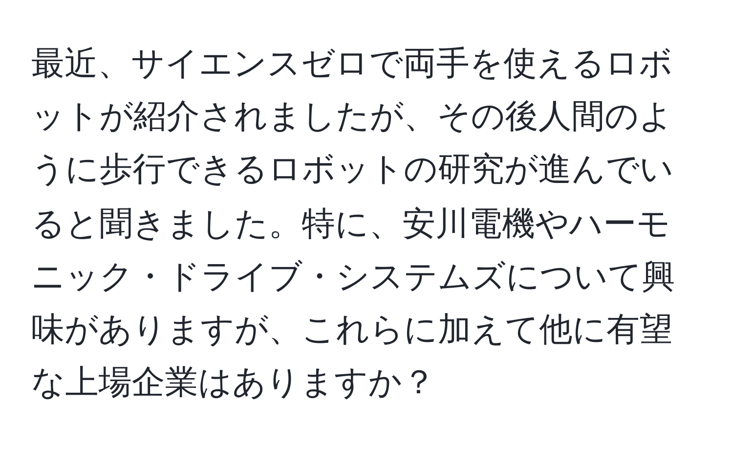 最近、サイエンスゼロで両手を使えるロボットが紹介されましたが、その後人間のように歩行できるロボットの研究が進んでいると聞きました。特に、安川電機やハーモニック・ドライブ・システムズについて興味がありますが、これらに加えて他に有望な上場企業はありますか？