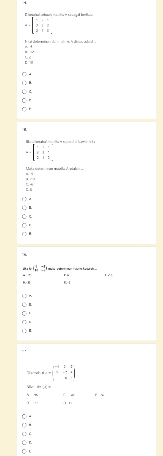 Diketahui sebuah matriks A sebaqai berikut:
A=beginbmatrix 1&2&1 3&3&2 2&1&3endbmatrix
A. -6
B. -12
C. 2
D. 10
A.
B.
C.
D.
E.
15.
Jika diketahui matriks A seperti di bawah ini :
Maka determinan matriks A adalah ....
A. -9
B. -10
C. -6
D. 8
A.
B.
C.
D.
E.
16.
Jika R=beginpmatrix 8&-1 10&-2endpmatrix maka determinan matriks Radalah.
A. 26 C. 6 E. -16
B, -26 D, -6
A.
B.
C.
D.
E.
17.
Diketahui A=beginpmatrix -4&5&2 0&-2&4 -1&-6&3endpmatrix
Nilai det(A)=·s ·
A. -96 C. -48 E. 24
B. -72 D. 12
A.
B.
C.
D.
E.