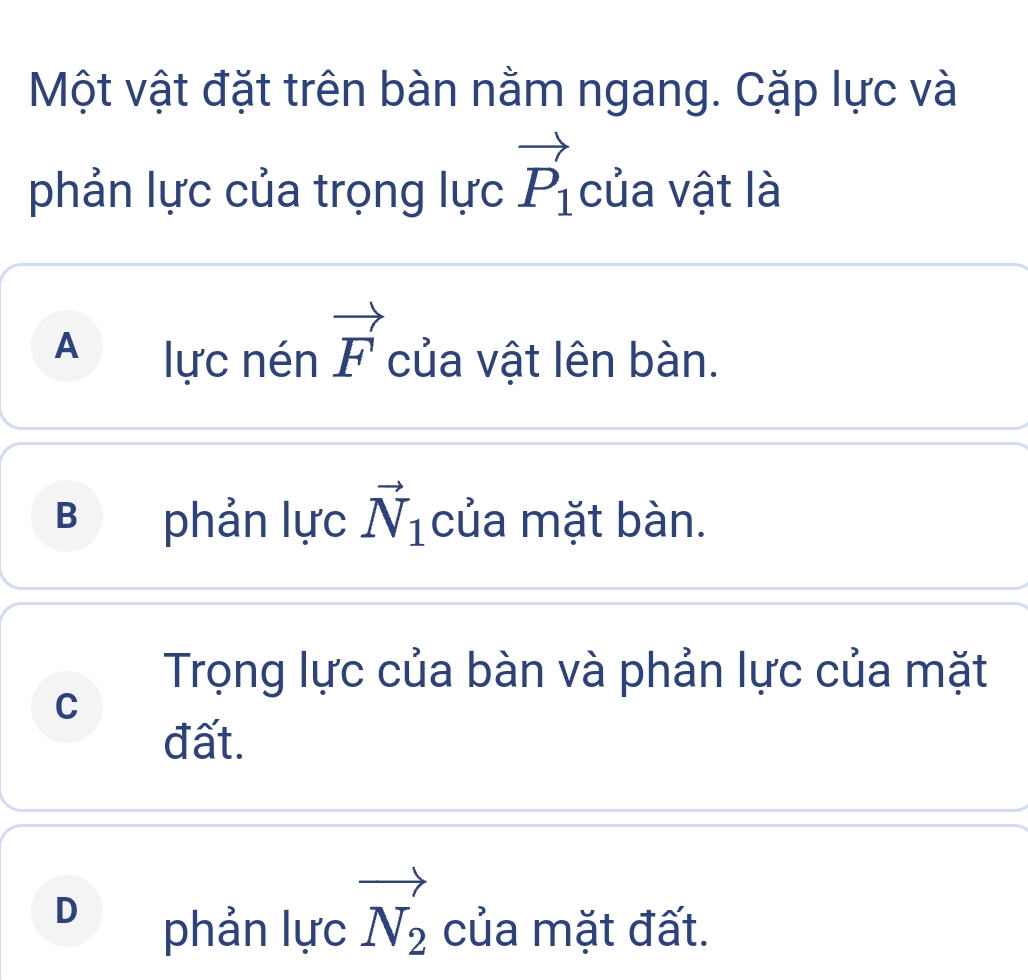 Một vật đặt trên bàn nằm ngang. Cặp lực và
phản lực của trọng lực vector P_1 của vật là
A lực nén vector F của vật lên bàn.
B phản lực vector N_1 của mặt bàn.
Trọng lực của bàn và phản lực của mặt
C
đất.
D
phản lực vector N_2 của mặt đất.