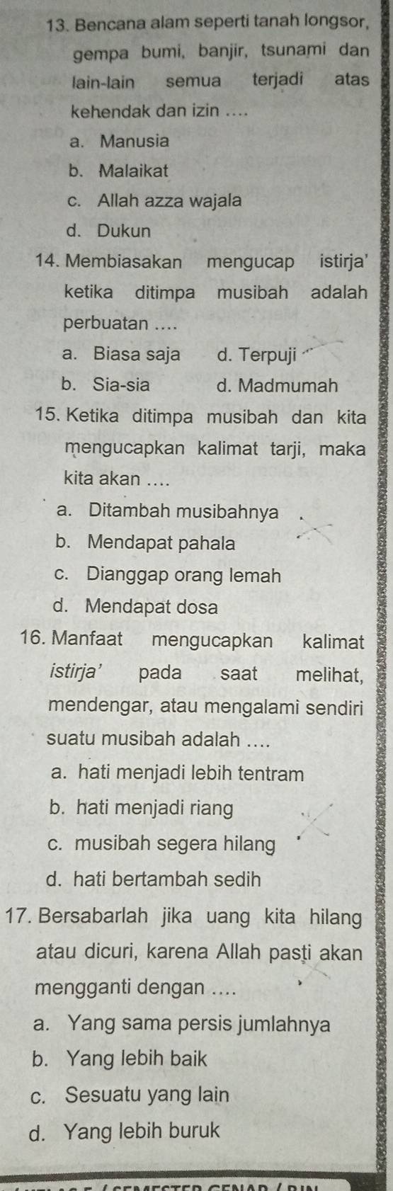 Bencana alam seperti tanah longsor,
gempa bumi, banjir, tsunami dan
lain-lain semua terjadi atas
kehendak dan izin ....
a. Manusia
b. Malaikat
c. Allah azza wajala
d. Dukun
14. Membiasakan mengucap istirja'
ketika ditimpa musibah adalah
perbuatan ....
a. Biasa saja d. Terpuji
b. Sia-sia d. Madmumah
15. Ketika ditimpa musibah dan kita
mengucapkan kalimat tarji, maka
kita akan ....
a. Ditambah musibahnya
b. Mendapat pahala
c. Dianggap orang lemah
d. Mendapat dosa
16. Manfaat mengucapkan kalimat
istirja’ pada saat melihat,
mendengar, atau mengalami sendiri
suatu musibah adalah ....
a. hati menjadi lebih tentram
b. hati menjadi riang
c. musibah segera hilang
d. hati bertambah sedih
17. Bersabarlah jika uang kita hilang
atau dicuri, karena Allah pasṭi akan
mengganti dengan ....
a. Yang sama persis jumlahnya
b. Yang lebih baik
c. Sesuatu yang lain
d. Yang lebih buruk