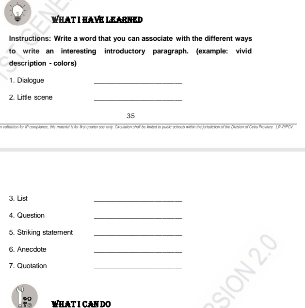 WHAT I HAVE LEARNED 
Instructions: Write a word that you can associate with the different ways 
to write an interesting introductory paragraph. (example: vivid 
description - colors) 
1. Dialogue 
_ 
2. Little scene 
_ 
35 
er validation for IP compliance, this material is for first quarter use only. Circulation shall be limited to public schools within the jurisdiction of the Division of Cebu Province. LR-PIPCV 
3. List 
_ 
4. Question 
_ 
5. Striking statement_ 
6. Anecdote 
_ 
7. Quotation 
_ 
WHAT ICAN DO