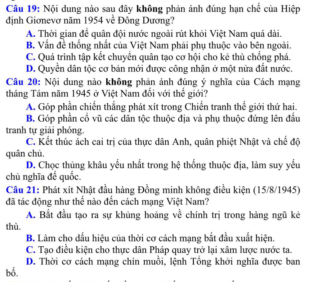 Nội dung nào sau đây không phản ánh đúng hạn chế của Hiệp
định Giơnevơ năm 1954 về Đông Dương?
A. Thời gian để quân đội nước ngoài rút khỏi Việt Nam quá dài.
B. Vấn đề thống nhất của Việt Nam phải phụ thuộc vào bên ngoài.
C. Quá trình tập kết chuyển quân tạo cơ hội cho kẻ thù chống phá.
D. Quyền dân tộc cơ bản mới được công nhận ở một nửa đất nước.
Câu 20: Nội dung nào không phản ánh đúng ý nghĩa của Cách mạng
tháng Tám năm 1945 ở Việt Nam đối với thế giới?
A. Góp phần chiến thắng phát xít trong Chiến tranh thế giới thứ hai.
B. Góp phần cổ vũ các dân tộc thuộc địa và phụ thuộc đứng lên đấu
tranh tự giải phóng.
C. Kết thúc ách cai trị của thực dân Anh, quân phiệt Nhật và chế độ
quân chủ.
D. Chọc thủng khâu yếu nhất trong hệ thống thuộc địa, làm suy yếu
chủ nghĩa đế quốc.
Câu 21: Phát xít Nhật đầu hàng Đồng minh không điều kiện (15/8/1945)
đã tác động như thế nào đến cách mạng Việt Nam?
A. Bắt đầu tạo ra sự khủng hoảng về chính trị trong hàng ngũ kẻ
thù.
B. Làm cho dấu hiệu của thời cơ cách mạng bắt đầu xuất hiện.
C. Tạo điều kiện cho thực dân Pháp quay trở lại xâm lược nước ta.
D. Thời cơ cách mạng chín muồi, lệnh Tổng khởi nghĩa được ban
bố.