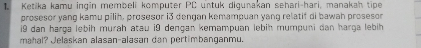 Ketika kamu ingin membeli komputer PC untuk digunakan sehari-hari, manakah tipe 
prosesor yang kamu pilih, prosesor i3 dengan kemampuan yang relatif di bawah prosesor 
i9 dan harga lebih murah atau i9 dengan kemampuan lebih mumpuni dan harga lebih 
mahal? Jelaskan alasan-alasan dan pertimbanganmu.