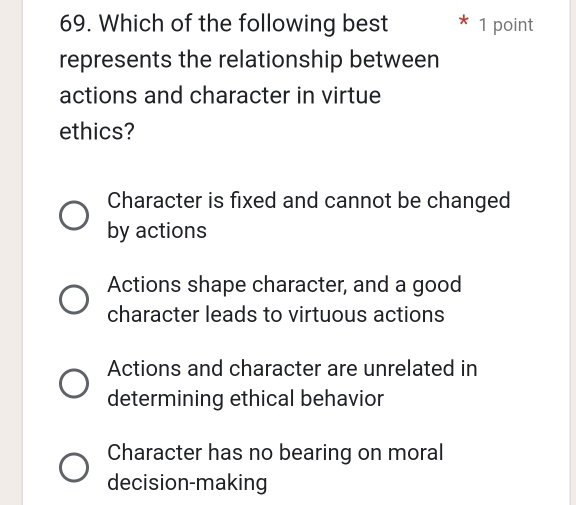 Which of the following best 1 point
represents the relationship between
actions and character in virtue
ethics?
Character is fixed and cannot be changed
by actions
Actions shape character, and a good
character leads to virtuous actions
Actions and character are unrelated in
determining ethical behavior
Character has no bearing on moral
decision-making