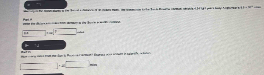 Meroury is the closet planet to the Sun at a distance of 36 million milles. The closest star to the Sun is Proxima Centauri, which is 4.24 light years away. A light year is 5.9* 10^(12) miles
Part A 
wte the distance in milles from Mercury to the Sun in scientific notation.
85 □ * 10^(□) nes 
Part B 
How many milies from the Sun is Proxima Centauri? Express your answer in scientific notation.
□ * 10□ miles