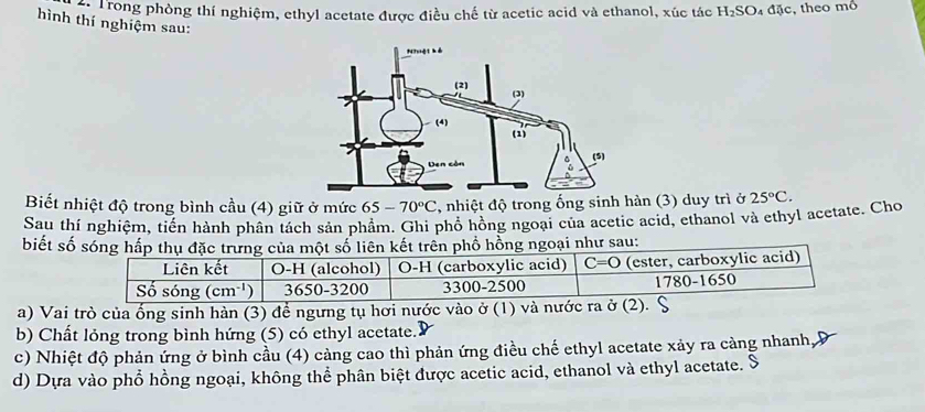 Trong phòng thí nghiệm, ethyl acetate được điều chế từ acetic acid và ethanol, xúc tác H_2SO _4△ J , theo mô
hình thí nghiệm sau:
Biết nhiệt độ trong bình cầu (4) giữ ở mức 65-70°C , nhiệt độ trong ống sinh hàn (3) duy trì ở
Sau thí nghiệm, tiến hành phân tách sản phẩm. Ghi phổ hồng ngoại của acetic acid, ethanol và ethyl acetate. Cho 25°C.
biết số sóng hấp thụ đặc trưng của một số liên kết trên phổ hồng ngoại như sau:
a) Vai trò của ống sinh hàn (3) để ngưng tụ hơi nước vào ở (1) 
b) Chất lỏng trong bình hứng (5) có ethyl acetate.
c) Nhiệt độ phản ứng ở bình cầu (4) càng cao thì phản ứng điều chế ethyl acetate xảy ra càng nhanh,
d) Dựa vào phổ hồng ngoại, không thể phân biệt được acetic acid, ethanol và ethyl acetate. S