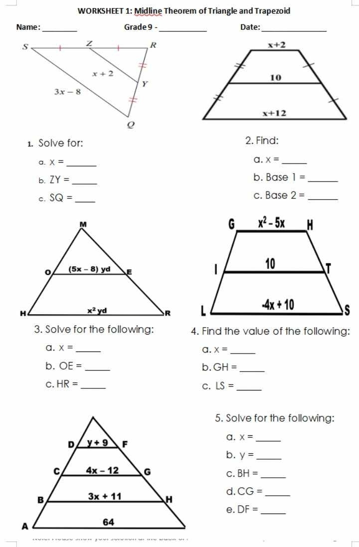 WORKSHEET 1: Midline Theorem of Triangle and Trapezoid
Name: _Grade 9 -_ Date:_
1. Solve for: 2. Find:
a. x= _ a. x= _
b ZY= _
b. Base 1= _
c. SQ= _ c. Base 2= _
 
3. Solve for the following: 4. Find the value of the following:
a. x= _
a. x= _
b. OE= _b. GH= _
C. HR= _ LS= _
C.
5. Solve for the following:
a. x= _
b. y= _
BH=
C.
_
d. CG= _
e. DF= _