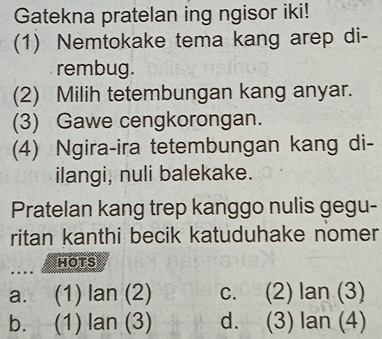 Gatekna pratelan ing ngisor iki!
(1) Nemtokake tema kang arep di-
rembug.
(2) Milih tetembungan kang anyar.
(3) Gawe cengkorongan.
(4) Ngira-ira tetembungan kang di-
ilangi, nuli balekake.
Pratelan kang trep kanggo nulis gegu-
ritan kanthi becik katuduhake nomer
HOTS
a. (1) lan (2) c. (2) lan (3)
b. (1) lan (3) d. (3) lan (4)