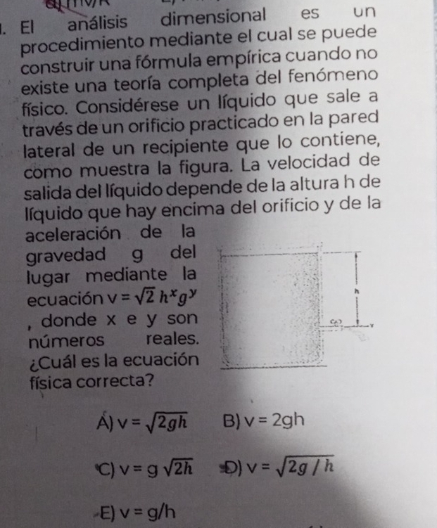 El análisis dimensional es un
procedimiento mediante el cual se puede
construir una fórmula empírica cuando no
existe una teoría completa del fenómeno
físico. Considérese un líquido que sale a
través de un orificio practicado en la pared
lateral de un recipiente que lo contiene,
como muestra la figura. La velocidad de
salida del líquido depende de la altura h de
líquido que hay encima del orificio y de la
aceleración de la
gravedad g del
lugar mediante la
ecuación v=sqrt(2)h^xg^y
, donde x e y son
números a reales.
¿Cuál es la ecuación
física correcta?
A) v=sqrt(2gh) B) v=2gh
) v=gsqrt(2h) D) v=sqrt(2g/h)
E) v=g/h