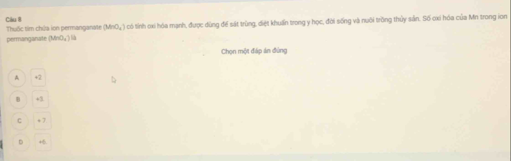 Thuốc tím chứa ion permanganate (MnO_4^-) có tính oxi hóa mạnh, được dùng để sát trùng, diệt khuẩn trong y học, đời sống và nuôi trồng thủy sản. Số oxi hóa của Mn trong ion
permanganate (MnO_4^-)| a
Chọn một đáp án đúng
A +2
B +3.
C + 7
D +6.