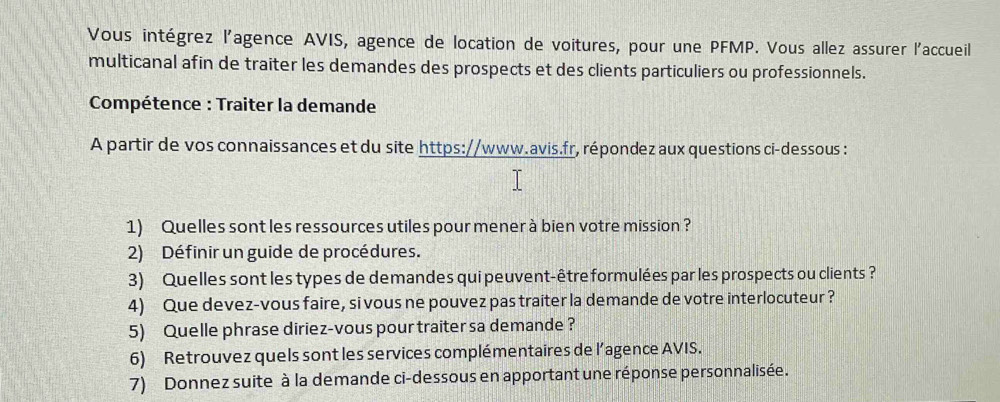 Vous intégrez l'agence AVIS, agence de location de voitures, pour une PFMP. Vous allez assurer l'accueil 
multicanal afin de traiter les demandes des prospects et des clients particuliers ou professionnels. 
Compétence : Traiter la demande 
A partir de vos connaissances et du site https://www.avis.fr, répondez aux questions ci-dessous : 
1) Quelles sont les ressources utiles pour mener à bien votre mission? 
2) Définir un guide de procédures. 
3) Quelles sont les types de demandes qui peuvent-être formulées par les prospects ou clients ? 
4) Que devez-vous faire, si vous ne pouvez pas traiter la demande de votre interlocuteur ? 
5) Quelle phrase diriez-vous pour traiter sa demande? 
6) Retrouvez quels sont les services complémentaires de l’agence AVIS. 
7) Donnez suite à la demande ci-dessous en apportant une réponse personnalisée.