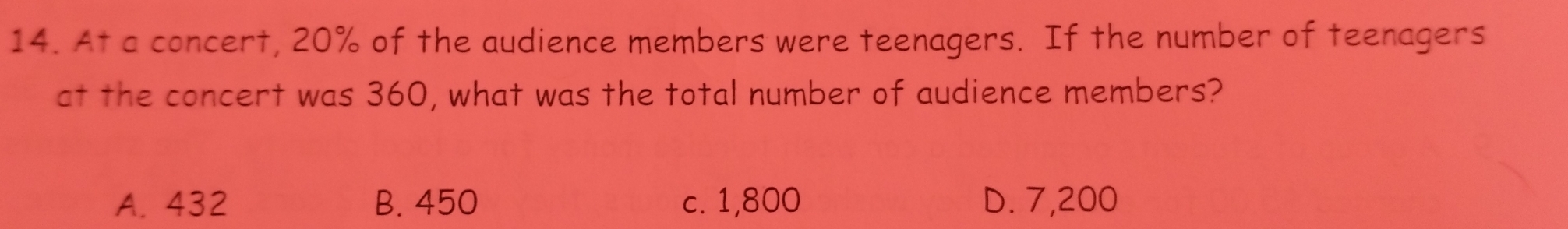 At a concert, 20% of the audience members were teenagers. If the number of teenagers
a† the concert was 360, what was the total number of audience members?
A. 432 B. 450 c. 1,800 D. 7,200