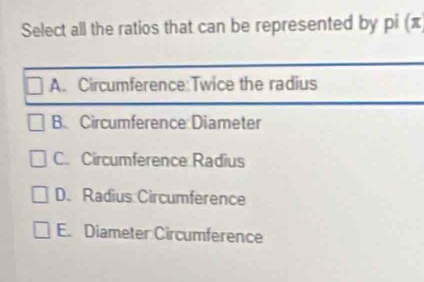 Select all the ratios that can be represented by pi (π
A. Circumference:Twice the radius
B.Circumference:Diameter
C. Circumference Radius
D. Radius Circumference
E. Diameter Circumference