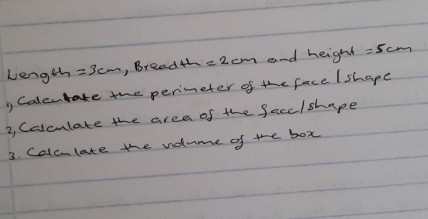 Length =3cm , Bread4h =2cm and height =5cm
, Calcutate the perimeter of the face /shape 
2, Calculate the area of the facc/shape 
3. Calclate the volume of te box