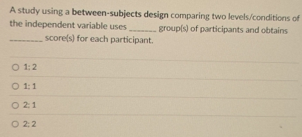 A study using a between-subjects design comparing two levels/conditions of
the independent variable uses _group(s) of participants and obtains
_score(s) for each participant.
1; 2
1; 1
2:1
2:2