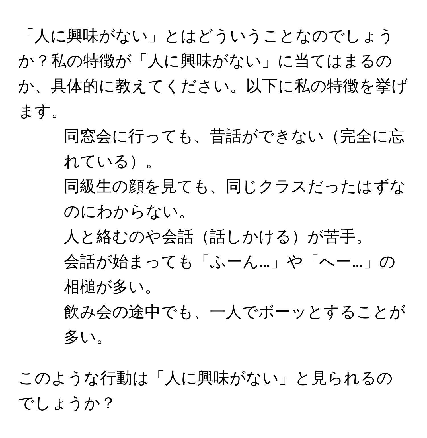 「人に興味がない」とはどういうことなのでしょうか？私の特徴が「人に興味がない」に当てはまるのか、具体的に教えてください。以下に私の特徴を挙げます。  
- 同窓会に行っても、昔話ができない完全に忘れている。  
- 同級生の顔を見ても、同じクラスだったはずなのにわからない。  
- 人と絡むのや会話話しかけるが苦手。  
- 会話が始まっても「ふーん…」や「へー…」の相槌が多い。  
- 飲み会の途中でも、一人でボーッとすることが多い。  

このような行動は「人に興味がない」と見られるのでしょうか？