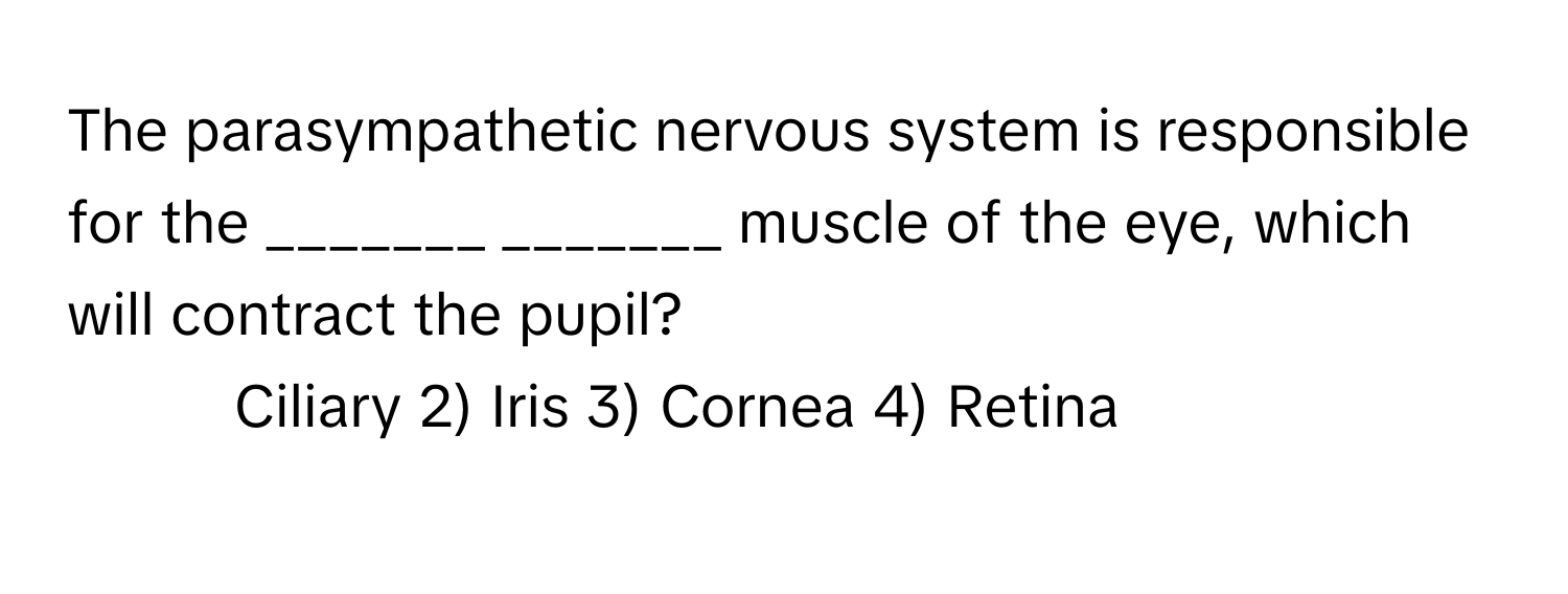 The parasympathetic nervous system is responsible for the _______ _______ muscle of the eye, which will contract the pupil?

1) Ciliary 2) Iris 3) Cornea 4) Retina