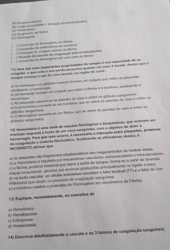 (A) Enzima trombina
(C) Protrombina (B) Lesão no endotélio + ativação da tromboplastina
(D) Surgimento da fibrina
(E) Fibrinogênio
 ) Conversão do fibrinogênio em fibrina
 ) Conversão da protrombina em trombina
 ) Formação do coágulo estável de fibrina
 ) Ativação da cascata de coagulação pela tromboplastina
( ) Conversão de fibrinogênio em uma rede de fibrina
11) Uma das mais importantes propriedades do sangue é sua capacidade de se
coagular, o que evita a sua perda excessiva quando um vaso é lesado. Assim que o
sangue começa a sair do vaso lesado, na região do corte:
a) As hemácias e os glóbulos brancos formam um coágulo que retém as plaquetas,
paralisando a hemorragia.
b) As hemácias formam um coágulo que retém a fibrina e a trombina, paralisando a
hemorragia.
c) As plaquetas aderem-se às paredes do vaso e retêm os glóbulos sanguíneos.
d) A protrombina converte-se em trombina, que se adere às paredes do vaso e retém os
glóbulos sanguíneos.
e) O fibrinogênio converte-se em fibrina, que se adere às paredes do vaso e retém os
glóbulos sanguíneos.
12) Hemostasia é uma série de reações fisiológicas e bioquímicas, que ocorrem em
imediata resposta à lesão de um vaso sanguíneo, com o objetivo de deter a
hemorragia. Para que isso ocorra, é necessária a interação entre plaquetas, proteínas
da coagulação e sistema fibrinolítico. Analisando as afirmativas abaixo, é
INCORRETO afirmar que
a) as plaquetas são fragmentos citoplasmáticos dos megacariócitos da medula óssea.
b) a Hemostasia é regulada por mecanismos vasculares, extravasculares e intravasculares.
c) a fibrina, proteína insolúvel que barra a saída do sangue, forma-se a partir de diversas
etapas bioquímicas, geradas por enzimas produzidas principalmente no fígado e baço.
d) na lesão vascular, as células endoteliais secretam o fator tecidual (FT) e o fator de Von
Willebrand que atuam no processo de coagulação sanguínea.
e) a trombina catalisa a proteólise do Fibrinogênio em monômeros de Fibrina.
13) Explique, resumidamente, os conceitos de
a) Hemostasia
b) Hematopoese
c) Eritropoese
d) Homeostasia
14) Descreva detalhadamente a cascata e os 3 fatores de coagulação sanguínea;