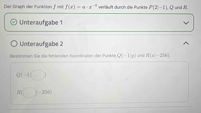 Der Graph der Funktion f mit f(x)=a· x^(-4) verläuft durch die Punkte P(2|-1) , Q und R. 
Unteraufgabe 1 
Unteraufgabe 2 
Bestimmen Sie die fehlenden Koordinaten der Punkte Q(-1|y) und R(x|-256).
Q(-1|□ )
R(□ |-256)