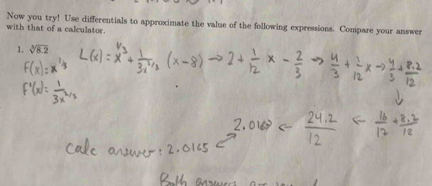 Now you try! Use differentials to approximate the value of the following expressions. Compare your answer 
with that of a calculator. 
1. sqrt[3](8.2)