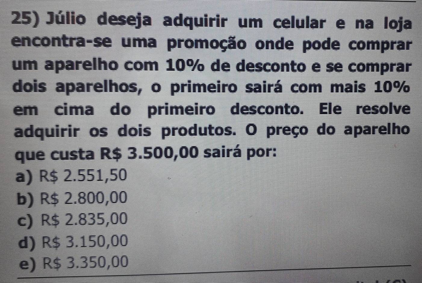 Júlio deseja adquirir um celular e na loja
encontra-se uma promoção onde pode comprar
um aparelho com 10% de desconto e se comprar
dois aparelhos, o primeiro sairá com mais 10%
em cima do primeiro desconto. Ele resolve
adquirir os dois produtos. O preço do aparelho
que custa R$ 3.500,00 sairá por:
a) R$ 2.551,50
b) R$ 2.800,00
c) R$ 2.835,00
d) R$ 3.150,00
e) R$ 3.350,00