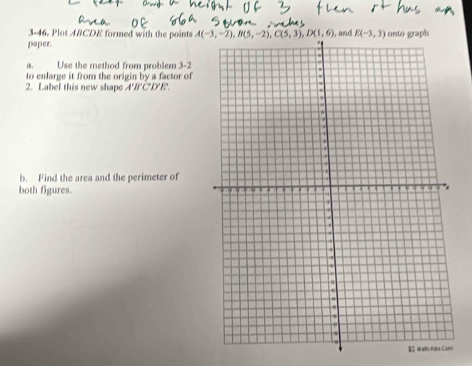 3-46. Plot ABCDE formed with the points  
paper 
a. Use the method from problem 3-2
to enlarge it from the origin by a factor of
2. Label this new shape A'B'C'D'E'.
b. Find the area and the perimeter of
both figures. 
Ma-Alts.Com