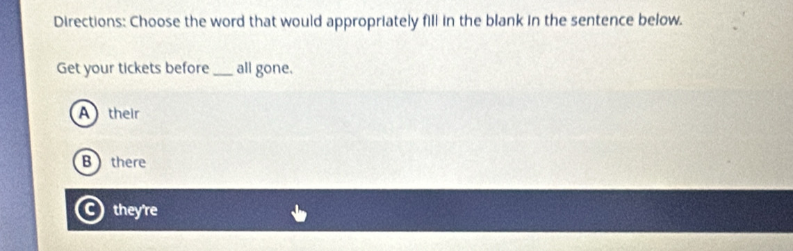 Directions: Choose the word that would appropriately fill in the blank in the sentence below.
Get your tickets before _all gone.
A their
Bthere
they're