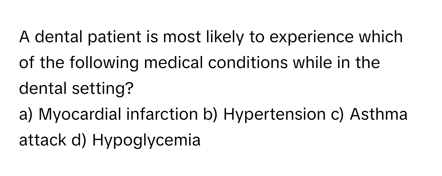 A dental patient is most likely to experience which of the following medical conditions while in the dental setting?

a) Myocardial infarction b) Hypertension c) Asthma attack d) Hypoglycemia