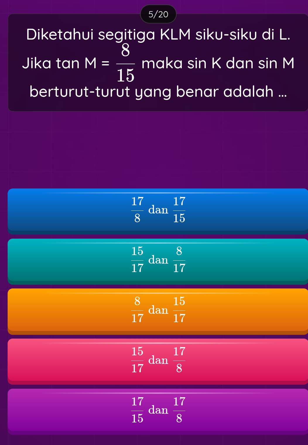 5/20
Diketahui segitiga KLM siku-siku di L.
Jika tan M= 8/15  maka sin K dan sin M
berturut-turut yang benar adalah ...
 17/8  dan  17/15 
 15/17  dan  8/17 
 8/17  dan  15/17 
 15/17  dan  17/8 
 17/15  dan  17/8 