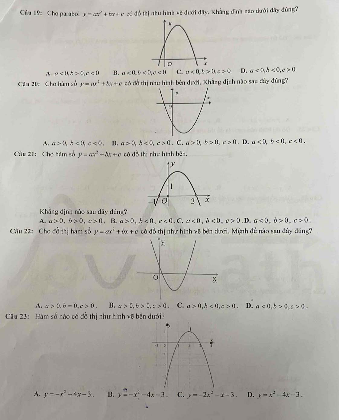 Cho parabol y=ax^2+bx+c có đồ thị như hình vẽ dưới đây. Khẳng định nào dưới đây đúng?
A. a<0</tex>, b>0, c<0</tex> B. a<0</tex>, b<0</tex>, c<0</tex> C. a<0</tex>, b>0, c>0 D. a<0</tex>, b<0</tex>, c>0
Câu 20: Cho hàm số y=ax^2+bx+c có đồ thị như hình bên dưới. Khẳng định nào sau đây đúng?
A. a>0, b<0</tex>, c<0</tex> . B. a>0, b<0</tex>, c>0. C. a>0, b>0, c>0. D. a<0</tex>, b<0</tex>, c<0</tex>. 
Câu 21: Cho hàm số y=ax^2+bx+c có đồ thị như hình bên.
Khẳng định nào sau đây đúng?
A. a>0, b>0, c>0. B. a>0, b<0</tex>, c<0</tex>. C. a<0</tex>, b<0</tex>, c>0. D. a<0</tex>, b>0, c>0. 
Câu 22: Cho đồ thị hàm số y=ax^2+bx+c có đồ thị như hình vẽ bên dưới. Mệnh đề nào sau đây đúng?
A. a>0, b=0, c>0. B. a>0, b>0, c>0. C. a>0, b<0</tex>, c>0. D. a<0</tex>, b>0, c>0. 
Câu 23: Hàm số nào có đồ thị như hình vẽ bên dưới?
A. y=-x^2+4x-3. B. y=-x^2-4x-3. C. y=-2x^2-x-3. D. y=x^2-4x-3.