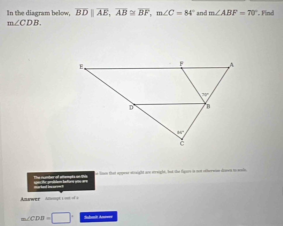 In the diagram below, overline BDparallel overline AE,overline AB≌ overline BF,m∠ C=84° and m∠ ABF=70°. Find
m∠ CDB.
The number of attempts on this he lines that appear straight are straight, but the figure is not otherwise drawn to scale.
specific problem before you are
marked incorrect
Answer Attempt 1 out of 2
m∠ CDB=□° Submit Answer