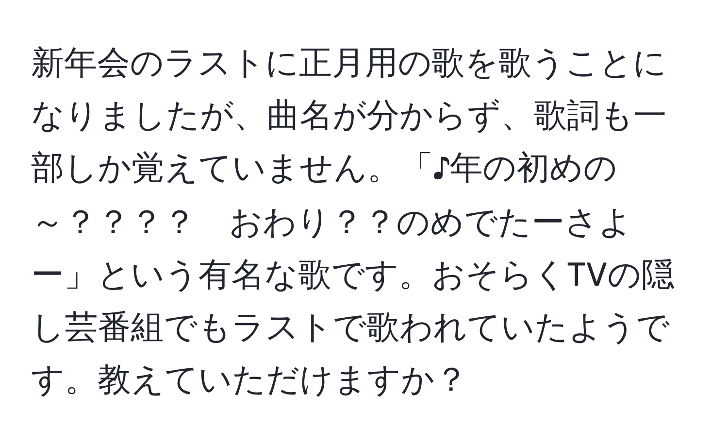 新年会のラストに正月用の歌を歌うことになりましたが、曲名が分からず、歌詞も一部しか覚えていません。「♪年の初めの～？？？？　おわり？？のめでたーさよー」という有名な歌です。おそらくTVの隠し芸番組でもラストで歌われていたようです。教えていただけますか？