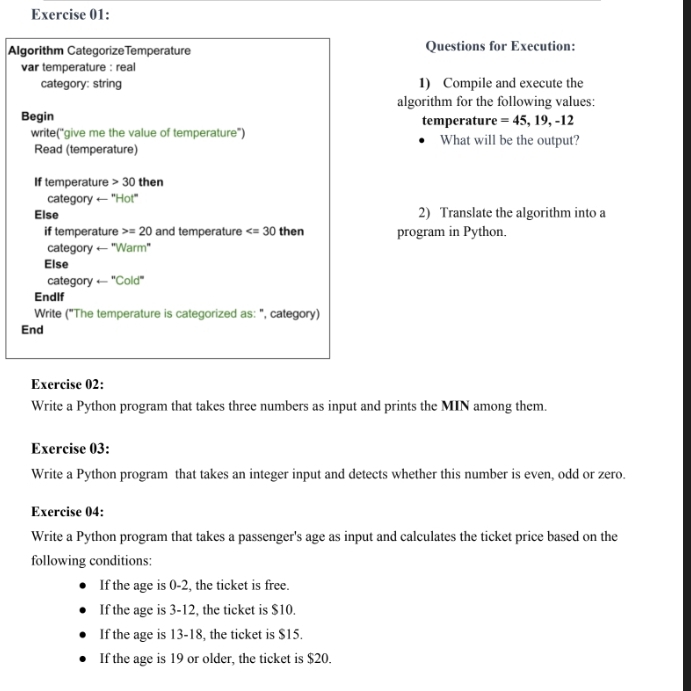 Algorithm CategorizeTemperature Questions for Execution: 
var temperature : real 
category: string 1) Compile and execute the 
algorithm for the following values: 
Begin temperature =45,19,-12
write("give me the value of temperature') What will be the output? 
Read (temperature) 
If temperature 30 then 
category ← "Hot" 
Else 2) Translate the algorithm into a 
if temperature =20 and temperature then program in Python. 
category ← ''Warm' 
Else 
categor yarrow ''Cold'' 
Endlf 
Write ("The temperature is categorized as: ", category) 
End 
Exercise 02: 
Write a Python program that takes three numbers as input and prints the MIN among them. 
Exercise 03: 
Write a Python program that takes an integer input and detects whether this number is even, odd or zero. 
Exercise 04: 
Write a Python program that takes a passenger's age as input and calculates the ticket price based on the 
following conditions: 
If the age is 0-2, the ticket is free. 
If the age is 3-12, the ticket is $10. 
If the age is 13-18, the ticket is $15. 
If the age is 19 or older, the ticket is $20.