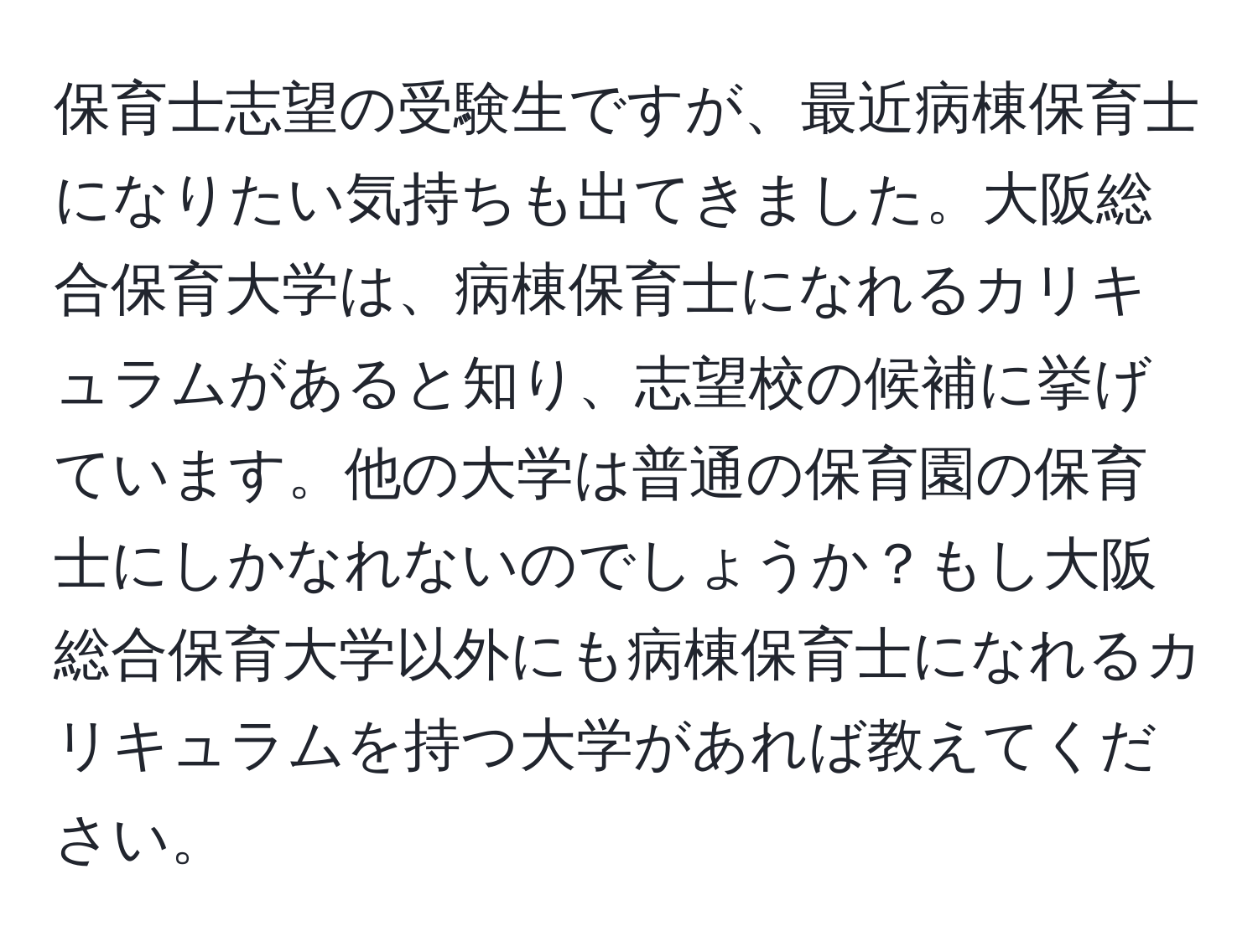 保育士志望の受験生ですが、最近病棟保育士になりたい気持ちも出てきました。大阪総合保育大学は、病棟保育士になれるカリキュラムがあると知り、志望校の候補に挙げています。他の大学は普通の保育園の保育士にしかなれないのでしょうか？もし大阪総合保育大学以外にも病棟保育士になれるカリキュラムを持つ大学があれば教えてください。